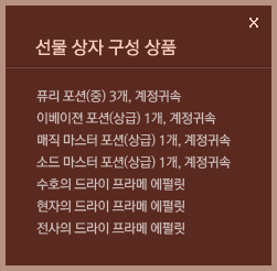 선물 상자 구성 상품 : 퓨리 포션(중) 3개, 계정귀속, 이베이젼 포션(상급) 1개, 계정귀속,매직 마스터 포션(상급) 1개, 계정귀속,소드 마스터 포션(상급) 1개, 계정귀속,수호의 드라이 프라메 에펄릿, 현자의 드라이 프라메 에펄릿, 전사의 드라이 프라메 에펄릿